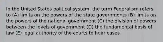 In the United States political system, the term Federalism refers to (A) limits on the powers of the state governments (B) limits on the powers of the national government (C) the division of powers between the levels of government (D) the fundamental basis of law (E) legal authority of the courts to hear cases