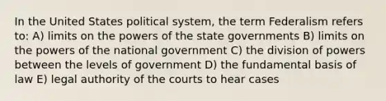 In the United States political system, the term Federalism refers to: A) limits on the powers of the state governments B) limits on the powers of the national government C) the division of powers between the levels of government D) the fundamental basis of law E) legal authority of the courts to hear cases