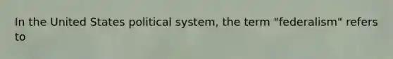 In the United States political system, the term "federalism" refers to