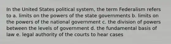 In the United States political system, the term Federalism refers to a. limits on the powers of the state governments b. limits on the powers of the national government c. the division of powers between the levels of government d. the fundamental basis of law e. legal authority of the courts to hear cases