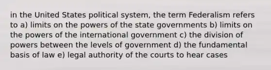 in the United States political system, the term Federalism refers to a) limits on the powers of the state governments b) limits on the powers of the international government c) the division of powers between the levels of government d) the fundamental basis of law e) legal authority of the courts to hear cases