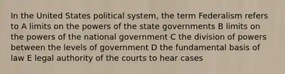 In the United States political system, the term Federalism refers to A limits on the <a href='https://www.questionai.com/knowledge/kKSx9oT84t-powers-of' class='anchor-knowledge'>powers of</a> the state governments B limits on the powers of the national government C the division of powers between the levels of government D the fundamental basis of law E legal authority of the courts to hear cases