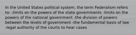 In the United States political system, the term Federalism refers to: -limits on the powers of the state governments -limits on the powers of the national government -the division of powers between the levels of government -the fundamental basis of law -legal authority of the courts to hear cases