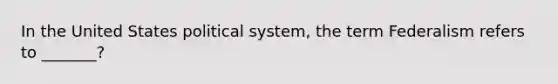 In the United States political system, the term Federalism refers to _______?