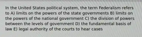 In the United States political system, the term Federalism refers to A) limits on the <a href='https://www.questionai.com/knowledge/kKSx9oT84t-powers-of' class='anchor-knowledge'>powers of</a> the <a href='https://www.questionai.com/knowledge/kktWZGE8l3-state-governments' class='anchor-knowledge'>state governments</a> B) limits on the powers of the national government C) the division of powers between the levels of government D) the fundamental basis of law E) legal authority of the courts to hear cases