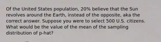 Of the United States population, 20% believe that the Sun revolves around the Earth, instead of the opposite, aka the correct answer. Suppose you were to select 500 U.S. citizens. What would be the value of the mean of the sampling distribution of p-hat?