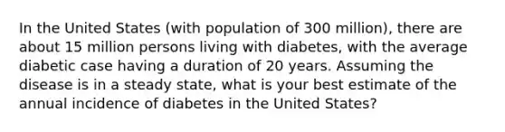 In the United States (with population of 300 million), there are about 15 million persons living with diabetes, with the average diabetic case having a duration of 20 years. Assuming the disease is in a steady state, what is your best estimate of the annual incidence of diabetes in the United States?