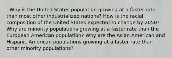 . Why is the United States population growing at a faster rate than most other industrialized nations? How is the racial composition of the United States expected to change by 2050? Why are minority populations growing at a faster rate than the European American population? Why are the Asian American and Hispanic American populations growing at a faster rate than other minority populations?