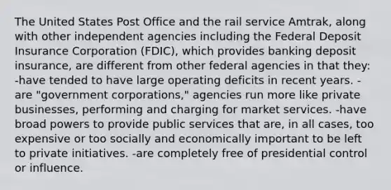 The United States Post Office and the rail service Amtrak, along with other independent agencies including the Federal Deposit Insurance Corporation (FDIC), which provides banking deposit insurance, are different from other federal agencies in that they: -have tended to have large operating deficits in recent years. -are "government corporations," agencies run more like private businesses, performing and charging for market services. -have broad powers to provide public services that are, in all cases, too expensive or too socially and economically important to be left to private initiatives. -are completely free of presidential control or influence.