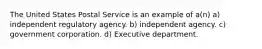 The United States Postal Service is an example of a(n) a) independent regulatory agency. b) independent agency. c) government corporation. d) Executive department.