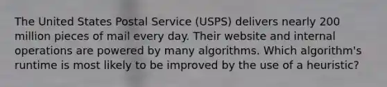 The United States Postal Service (USPS) delivers nearly 200 million pieces of mail every day. Their website and internal operations are powered by many algorithms. Which algorithm's runtime is most likely to be improved by the use of a heuristic?