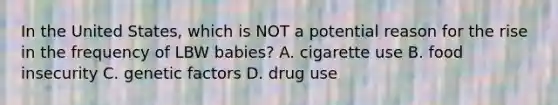 In the United States, which is NOT a potential reason for the rise in the frequency of LBW babies? A. cigarette use B. food insecurity C. genetic factors D. drug use