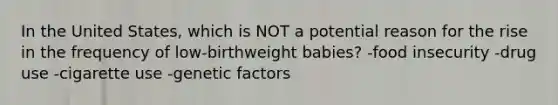 In the United States, which is NOT a potential reason for the rise in the frequency of low-birthweight babies? -food insecurity -drug use -cigarette use -genetic factors