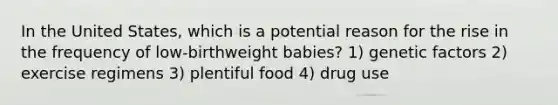 In the United States, which is a potential reason for the rise in the frequency of low-birthweight babies? 1) genetic factors 2) exercise regimens 3) plentiful food 4) drug use