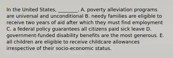 In the United States, ________. A. poverty alleviation programs are universal and unconditional B. needy families are eligible to receive two years of aid after which they must find employment C. a federal policy guarantees all citizens paid sick leave D. government-funded disability benefits are the most generous. E. all children are eligible to receive childcare allowances irrespective of their socio-economic status.