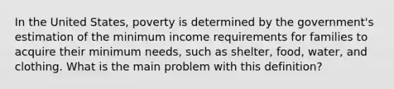 In the United States, poverty is determined by the government's estimation of the minimum income requirements for families to acquire their minimum needs, such as shelter, food, water, and clothing. What is the main problem with this definition?