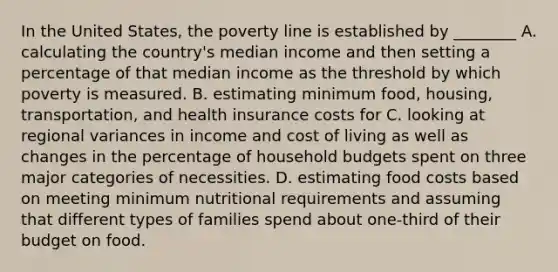 In the United States, the poverty line is established by ________ A. calculating the country's median income and then setting a percentage of that median income as the threshold by which poverty is measured. B. estimating minimum food, housing, transportation, and health insurance costs for C. looking at regional variances in income and cost of living as well as changes in the percentage of household budgets spent on three major categories of necessities. D. estimating food costs based on meeting minimum nutritional requirements and assuming that different types of families spend about one-third of their budget on food.