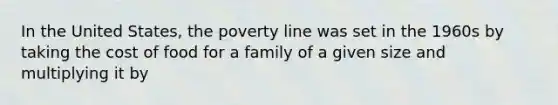 In the United States, the poverty line was set in the 1960s by taking the cost of food for a family of a given size and multiplying it by