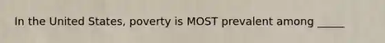 In the United States, poverty is MOST prevalent among _____