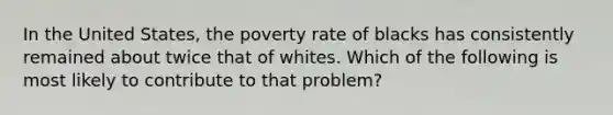 In the United States, the poverty rate of blacks has consistently remained about twice that of whites. Which of the following is most likely to contribute to that problem?