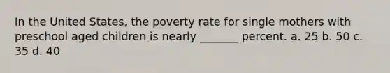 In the United States, the poverty rate for single mothers with preschool aged children is nearly _______ percent. a. 25 b. 50 c. 35 d. 40