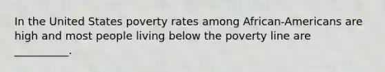 In the United States poverty rates among African-Americans are high and most people living below the poverty line are __________.