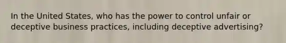 In the United States, who has the power to control unfair or deceptive business practices, including deceptive advertising?