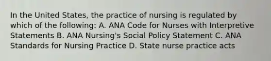 In the United States, the practice of nursing is regulated by which of the following: A. ANA Code for Nurses with Interpretive Statements B. ANA Nursing's Social Policy Statement C. ANA Standards for Nursing Practice D. State nurse practice acts