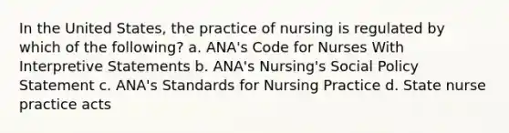 In the United States, the practice of nursing is regulated by which of the following? a. ANA's Code for Nurses With Interpretive Statements b. ANA's Nursing's Social Policy Statement c. ANA's Standards for Nursing Practice d. State nurse practice acts