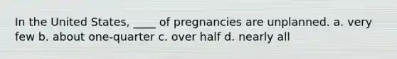 In the United States, ____ of pregnancies are unplanned. a. very few b. about one-quarter c. over half d. nearly all