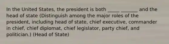 In the United States, the president is both _____ _______ and the head of state (Distinguish among the major roles of the president, including head of state, chief executive, commander in chief, chief diplomat, chief legislator, party chief, and politician.) (Head of State)