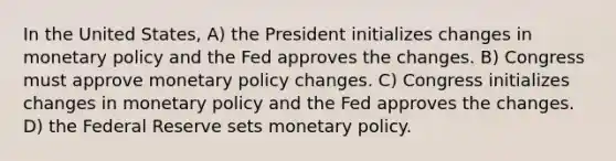 In the United States, A) the President initializes changes in monetary policy and the Fed approves the changes. B) Congress must approve monetary policy changes. C) Congress initializes changes in monetary policy and the Fed approves the changes. D) the Federal Reserve sets monetary policy.