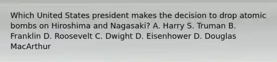 Which United States president makes the decision to drop atomic bombs on Hiroshima and Nagasaki? A. Harry S. Truman B. Franklin D. Roosevelt C. Dwight D. Eisenhower D. Douglas MacArthur