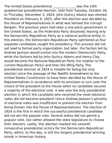 The United States presidential _______ __ ____ was the 10th quadrennial presidential election, held from Tuesday, October 26, to Thursday, December 2, 1824. John Quincy Adams was elected President on February 9, 1825, after the election was decided by the House of Representatives in what was termed the Corrupt Bargain. The previous years had seen a one-party government in the United States, as the Federalist Party dissolved, leaving only the Democratic-Republican Party as a national political entity. In this election, the Democratic-Republican Party splintered as four separate candidates sought the presidency. This process did not yet lead to formal party organization, but later, the faction led by Andrew Jackson would evolve into the modern Democratic Party, while the factions led by John Quincy Adams and Henry Clay would become the National Republican Party (no relation to the current Republican Party) and then the Whig Party. The presidential election of 1824 is notable for being the only election since the passage of the Twelfth Amendment to the United States Constitution to have been decided by the House of Representatives in accordance with its provision to turn over the choice of the president to the House when no candidate secures a majority of the electoral vote. It was also the only presidential election in which the candidate who received the most electoral votes did not become president (since Andrew Jackson's plurality of electoral votes was insufficient to prevent the election from being thrown into the House of Representatives). The election of 1824 is the first in which the successful presidential candidate did not win the popular vote. Several states did not permit a popular vote, but rather allowed the state legislature to choose their electors. Lastly, this election marked the seventh consecutive presidential victory for the Democratic-Republican Party, which, to this day, is still the longest presidential winning streak in American history.