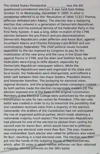 The United States Presidential ______ __ ____ was the 4th quadrennial presidential election. It was held from Friday, October 31 to Wednesday, December 3, 1800. In what is sometimes referred to as the "Revolution of 1800,"[1][2] Thomas Jefferson defeated John Adams. The election was a realigning election that ushered in a generation of Democratic-Republican Party rule and the eventual demise of the Federalist Party in the First Party System. It was a long, bitter re-match of the 1796 election between the pro-French and pro-decentralization Democratic-Republicans under Jefferson and Aaron Burr, against incumbent Adams and Charles Pinckney's pro-British and pro-centralization Federalists. The chief political issues included opposition to the tax imposed by Congress to pay for the mobilization of the new army and the navy in the Quasi-War against France in 1798, and the Alien and Sedition Acts, by which Federalists were trying to stifle dissent, especially by Democratic-Republican newspaper editors. While the Democratic-Republicans were well organized at the state and local levels, the Federalists were disorganized, and suffered a bitter split between their two major leaders, President Adams and Alexander Hamilton. The jockeying for electoral votes, regional divisions, and the propaganda smear campaigns created by both parties made the election recognizably modern.[3] The election exposed one of the flaws in the original Constitution. Members of the Electoral College were authorized by the original Constitution to vote for two names for President. (The two-vote ballot was created in order to try to maximize the possibility that one candidate received votes from a majority of the electors nationwide; the drafters of the Constitution had not anticipated the rise of organized political parties, which made attaining a nationwide majority much easier.) The Democratic-Republicans had planned for one of the electors to abstain from casting his second vote for Aaron Burr, which would have led to Jefferson receiving one electoral vote more than Burr. The plan, however, was mishandled. Each elector who voted for Jefferson also voted for Burr, resulting in a tied electoral vote. The election was then put into the hands of the outgoing House of Representatives, which, after 35 votes in which neither Jefferson nor Burr obtained a majority, elected Jefferson on the 36th ballot.