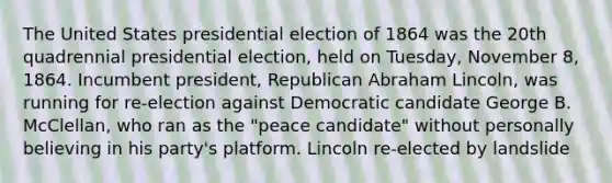 The United States presidential election of 1864 was the 20th quadrennial presidential election, held on Tuesday, November 8, 1864. Incumbent president, Republican Abraham Lincoln, was running for re-election against Democratic candidate George B. McClellan, who ran as the "peace candidate" without personally believing in his party's platform. Lincoln re-elected by landslide