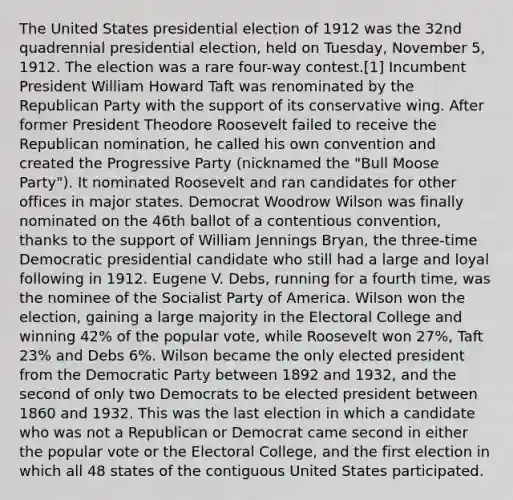 The United States presidential election of 1912 was the 32nd quadrennial presidential election, held on Tuesday, November 5, 1912. The election was a rare four-way contest.[1] Incumbent President William Howard Taft was renominated by the Republican Party with the support of its conservative wing. After former President Theodore Roosevelt failed to receive the Republican nomination, he called his own convention and created the Progressive Party (nicknamed the "Bull Moose Party"). It nominated Roosevelt and ran candidates for other offices in major states. Democrat Woodrow Wilson was finally nominated on the 46th ballot of a contentious convention, thanks to the support of William Jennings Bryan, the three-time Democratic presidential candidate who still had a large and loyal following in 1912. Eugene V. Debs, running for a fourth time, was the nominee of the Socialist Party of America. Wilson won the election, gaining a large majority in the Electoral College and winning 42% of the popular vote, while Roosevelt won 27%, Taft 23% and Debs 6%. Wilson became the only elected president from the Democratic Party between 1892 and 1932, and the second of only two Democrats to be elected president between 1860 and 1932. This was the last election in which a candidate who was not a Republican or Democrat came second in either the popular vote or the Electoral College, and the first election in which all 48 states of the contiguous United States participated.