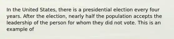 In the United States, there is a presidential election every four years. After the election, nearly half the population accepts the leadership of the person for whom they did not vote. This is an example of