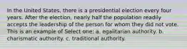 In the United States, there is a presidential election every four years. After the election, nearly half the population readily accepts the leadership of the person for whom they did not vote. This is an example of Select one: a. egalitarian authority. b. charismatic authority. c. traditional authority.