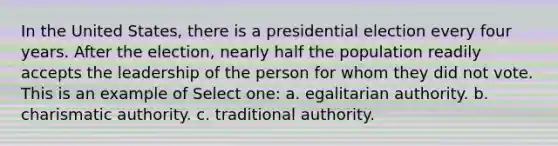 In the United States, there is a presidential election every four years. After the election, nearly half the population readily accepts the leadership of the person for whom they did not vote. This is an example of Select one: a. egalitarian authority. b. charismatic authority. c. traditional authority.