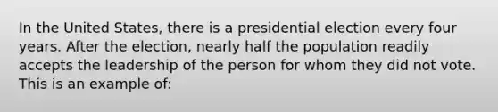 In the United States, there is a presidential election every four years. After the election, nearly half the population readily accepts the leadership of the person for whom they did not vote. This is an example of: