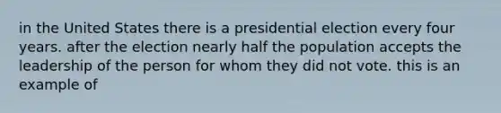 in the United States there is a presidential election every four years. after the election nearly half the population accepts the leadership of the person for whom they did not vote. this is an example of