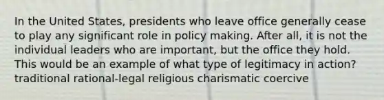 In the United States, presidents who leave office generally cease to play any significant role in policy making. After all, it is not the individual leaders who are important, but the office they hold. This would be an example of what type of legitimacy in action? traditional rational-legal religious charismatic coercive