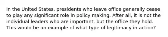 In the United States, presidents who leave office generally cease to play any significant role in policy making. After all, it is not the individual leaders who are important, but the office they hold. This would be an example of what type of legitimacy in action?