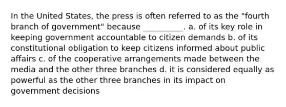 In the United States, the press is often referred to as the "fourth branch of government" because __________. a. of its key role in keeping government accountable to citizen demands b. of its constitutional obligation to keep citizens informed about public affairs c. of the cooperative arrangements made between the media and the other three branches d. it is considered equally as powerful as the other three branches in its impact on government decisions