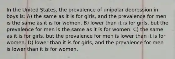 In the United States, the prevalence of unipolar depression in boys is: A) the same as it is for girls, and the prevalence for men is the same as it is for women. B) lower than it is for girls, but the prevalence for men is the same as it is for women. C) the same as it is for girls, but the prevalence for men is lower than it is for women. D) lower than it is for girls, and the prevalence for men is lower than it is for women.