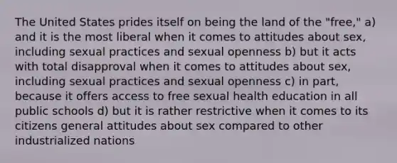 The United States prides itself on being the land of the "free," a) and it is the most liberal when it comes to attitudes about sex, including sexual practices and sexual openness b) but it acts with total disapproval when it comes to attitudes about sex, including sexual practices and sexual openness c) in part, because it offers access to free sexual health education in all public schools d) but it is rather restrictive when it comes to its citizens general attitudes about sex compared to other industrialized nations