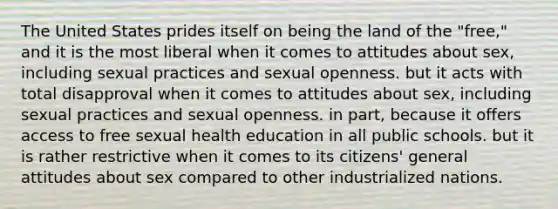 The United States prides itself on being the land of the "free," and it is the most liberal when it comes to attitudes about sex, including sexual practices and sexual openness. but it acts with total disapproval when it comes to attitudes about sex, including sexual practices and sexual openness. in part, because it offers access to free sexual health education in all public schools. but it is rather restrictive when it comes to its citizens' general attitudes about sex compared to other industrialized nations.