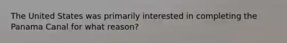 The United States was primarily interested in completing the Panama Canal for what reason?