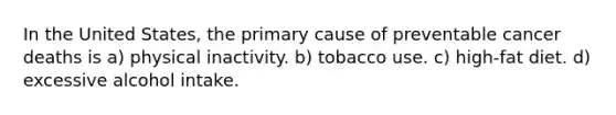 In the United States, the primary cause of preventable cancer deaths is a) physical inactivity. b) tobacco use. c) high-fat diet. d) excessive alcohol intake.